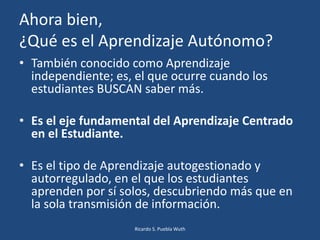 Ahora bien,
¿Qué es el Aprendizaje Autónomo?
• También conocido como Aprendizaje
independiente; es, el que ocurre cuando los
estudiantes BUSCAN saber más.
• Es el eje fundamental del Aprendizaje Centrado
en el Estudiante.
• Es el tipo de Aprendizaje autogestionado y
autorregulado, en el que los estudiantes
aprenden por sí solos, descubriendo más que en
la sola transmisión de información.
Ricardo S. Puebla Wuth
 