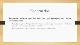 Continuación
Desarrollar software que funciona más que conseguir una buena
documentación:
La regla a seguir es “no producir documentos a menos que sean necesarios de forma
inmediata para tomar un decisión importante”.
Estos documentos deben ser cortos y centrarse en lo fundamental.
 