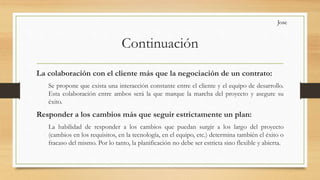 Continuación
La colaboración con el cliente más que la negociación de un contrato:
Se propone que exista una interacción constante entre el cliente y el equipo de desarrollo.
Esta colaboración entre ambos será la que marque la marcha del proyecto y asegure su
éxito.
Responder a los cambios más que seguir estrictamente un plan:
La habilidad de responder a los cambios que puedan surgir a los largo del proyecto
(cambios en los requisitos, en la tecnología, en el equipo, etc.) determina también el éxito o
fracaso del mismo. Por lo tanto, la planificación no debe ser estricta sino flexible y abierta.
Jose
 