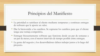 Principios del Manifiesto
• La prioridad es satisfacer al cliente mediante tempranas y continuas entregas
de software que le aporte un valor.
• Dar la bienvenida a los cambios. Se capturan los cambios para que el cliente
tenga una ventaja competitiva.
• Entregar frecuentemente software que funcione desde un par de semanas a
un par de meses, con el menor intervalo de tiempo posible entre entregas.
• La gente del negocio y los desarrolladores deben trabajar juntos a lo largo del
proyecto.
 