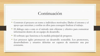 Continuación
• Construir el proyecto en torno a individuos motivados. Darles el entorno y el
apoyo que necesitan y confiar en ellos para conseguir finalizar el trabajo.
• El diálogo cara a cara es el método más eficiente y efectivo para comunicar
información dentro de un equipo de desarrollo.
• El software que funciona es la medida principal de progreso.
• Los procesos ágiles promueven un desarrollo sostenible. Los promotores,
desarrolladores y usuarios deberían ser capaces de mantener una paz
constante.
 