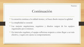Continuación
• La atención continua a la calidad técnica y al buen diseño mejora la agilidad.
• La simplicidad es esencial.
• Las mejores arquitecturas, requisitos y diseños surgen de los equipos
organizados por sí mismos.
• En intervalos regulares, el equipo reflexiona respecto a cómo llegar a ser más
efectivo, y según esto ajusta su comportamiento.
Francisco
 