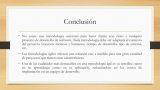 Conclusión
• No existe una metodología universal para hacer frente con éxito a cualquier
proyecto de desarrollo de software. Toda metodología debe ser adaptada al contexto
del proyecto (recursos técnicos y humanos, tiempo de desarrollo, tipo de sistema,
etc.
• Las metodologías ágiles ofrecen una solución casi a medida para una gran cantidad
de proyectos que tienen estas características.
• Una de las cualidades más destacables en una metodología ágil es su sencillez, tanto
en su aprendizaje como en su aplicación, reduciéndose así los costos de
implantación en un equipo de desarrollo.
 