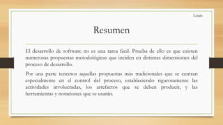 Resumen
El desarrollo de software no es una tarea fácil. Prueba de ello es que existen
numerosas propuestas metodológicas que inciden en distintas dimensiones del
proceso de desarrollo.
Por una parte tenemos aquellas propuestas más tradicionales que se centran
especialmente en el control del proceso, estableciendo rigurosamente las
actividades involucradas, los artefactos que se deben producir, y las
herramientas y notaciones que se usarán.
Louis
 