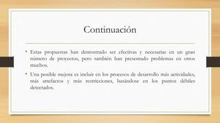 Continuación
• Estas propuestas han demostrado ser efectivas y necesarias en un gran
número de proyectos, pero también han presentado problemas en otros
muchos.
• Una posible mejora es incluir en los procesos de desarrollo más actividades,
más artefactos y más restricciones, basándose en los puntos débiles
detectados.
 