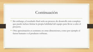 Continuación
• Sin embargo, el resultado final sería un proceso de desarrollo más complejo
que puede incluso limitar la propia habilidad del equipo para llevar a cabo el
proyecto.
• Otra aproximación es centrarse en otras dimensiones, como por ejemplo el
factor humano o el producto software.
 