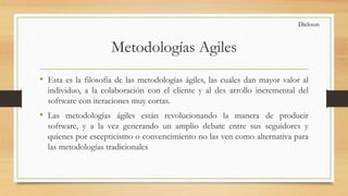 Metodologías Agiles
• Esta es la filosofía de las metodologías ágiles, las cuales dan mayor valor al
individuo, a la colaboración con el cliente y al des arrollo incremental del
software con iteraciones muy cortas.
• Las metodologías ágiles están revolucionando la manera de producir
software, y a la vez generando un amplio debate entre sus seguidores y
quienes por escepticismo o convencimiento no las ven como alternativa para
las metodologías tradicionales
Dickson
 
