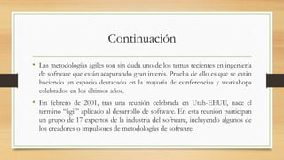 Continuación
• Las metodologías ágiles son sin duda uno de los temas recientes en ingeniería
de software que están acaparando gran interés. Prueba de ello es que se están
haciendo un espacio destacado en la mayoría de conferencias y workshops
celebrados en los últimos años.
• En febrero de 2001, tras una reunión celebrada en Utah-EEUU, nace el
término “ágil” aplicado al desarrollo de software. En esta reunión participan
un grupo de 17 expertos de la industria del software, incluyendo algunos de
los creadores o impulsores de metodologías de software.
 