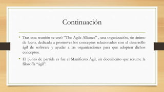 Continuación
• Tras esta reunión se creó “The Agile Alliance” , una organización, sin ánimo
de lucro, dedicada a promover los conceptos relacionados con el desarrollo
ágil de software y ayudar a las organizaciones para que adopten dichos
conceptos.
• El punto de partida es fue el Manifiesto Ágil, un documento que resume la
filosofía “ágil”.
 