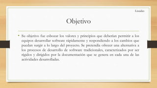 Objetivo
• Su objetivo fue esbozar los valores y principios que deberían permitir a los
equipos desarrollar software rápidamente y respondiendo a los cambios que
puedan surgir a lo largo del proyecto. Se pretendía ofrecer una alternativa a
los procesos de desarrollo de software tradicionales, caracterizados por ser
rígidos y dirigidos por la documentación que se genera en cada una de las
actividades desarrolladas.
Lisuides
 