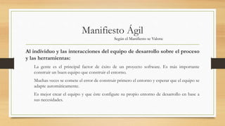 Manifiesto Ágil
Al individuo y las interacciones del equipo de desarrollo sobre el proceso
y las herramientas:
La gente es el principal factor de éxito de un proyecto software. Es más importante
construir un buen equipo que construir el entorno.
Muchas veces se comete el error de construir primero el entorno y esperar que el equipo se
adapte automáticamente.
Es mejor crear el equipo y que éste configure su propio entorno de desarrollo en base a
sus necesidades.
Según el Manifiesto se Valora:
 