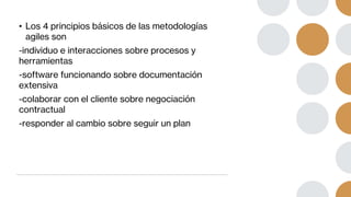 • Los 4 principios básicos de las metodologías
agiles son
-individuo e interacciones sobre procesos y
herramientas
-software funcionando sobre documentación
extensiva
-colaborar con el cliente sobre negociación
contractual
-responder al cambio sobre seguir un plan
 