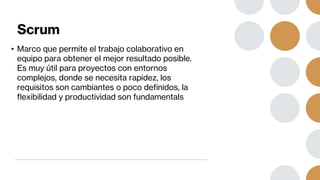 Scrum
• Marco que permite el trabajo colaborativo en
equipo para obtener el mejor resultado posible.
Es muy útil para proyectos con entornos
complejos, donde se necesita rapidez, los
requisitos son cambiantes o poco definidos, la
flexibilidad y productividad son fundamentals
 