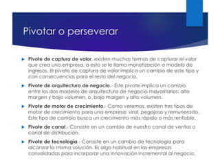 Pivotar o perseverar
 Pivote de captura de valor, existen muchas formas de capturar el valor
que crea una empresa, a esto se le llama monetización o modelo de
ingresos. El pivote de captura de valor implica un cambio de este tipo y
con consecuencias para el resto del negocio.
 Pivote de arquitectura de negocio.- Este pivote implica un cambio
entre los dos modelos de arquitectura de negocio mayoritarios: alto
margen y bajo volumen, o, bajo margen y alto volumen.
 Pivote de motor de crecimiento.- Como veremos, existen tres tipos de
motor de crecimiento para una empresa: viral, pegajoso y remunerado.
Este tipo de cambio busca un crecimiento más rápido o más rentable.
 Pivote de canal.- Consiste en un cambio de nuestro canal de ventas o
canal de distribución.
 Pivote de tecnología.- Consiste en un cambio de tecnología para
alcanzar la misma solución. Es algo habitual en las empresas
consolidadas para incorporar una innovación incremental al negocio.
 