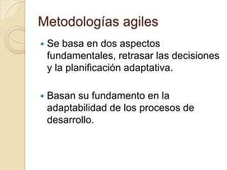 Metodologías agilesSe basa en dos aspectos fundamentales, retrasar las decisiones y la planificación adaptativa. Basan su fundamento en la adaptabilidad de los procesos de desarrollo.