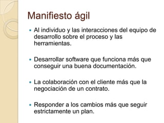 Manifiesto ágilAl individuo y las interacciones del equipo de desarrollo sobre el proceso y las herramientas.Desarrollar software que funciona más que conseguir una buena documentación.La colaboración con el cliente más que la negociación de un contrato.Responder a los cambios más que seguir estrictamente un plan.