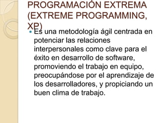 PROGRAMACIÓN EXTREMA (EXTREME PROGRAMMING, XP)Es una metodología ágil centrada en potenciar las relaciones interpersonales como clave para el éxito en desarrollo de software, promoviendo el trabajo en equipo, preocupándose por el aprendizaje de los desarrolladores, y propiciando un buen clima de trabajo.