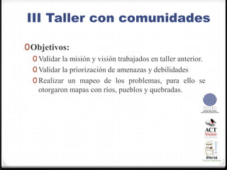 III Taller con comunidadesObjetivos:Validar la misión y visión trabajados en taller anterior.Validar la priorización de amenazas y debilidadesRealizar un mapeo de los problemas, para ello se otorgaron mapas con ríos, pueblos y quebradas.