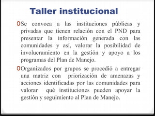 Taller institucionalSe convoca a las instituciones públicas y privadas que tienen relación con el PND para presentar la información generada con las comunidades y así, valorar la posibilidad de involucramiento en la gestión y apoyo a los programas del Plan de Manejo.Organizados por grupos se procedió a entregar una matriz con  priorización de amenazas y acciones identificadas por las comunidades para valorar  qué instituciones pueden apoyar la gestión y seguimiento al Plan de Manejo.