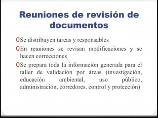 Reuniones de revisión de documentosSe distribuyen tareas y responsablesEn reuniones se revisan modificaciones y se hacen correccionesSe prepara toda la información generada para el taller de validación por áreas (investigación, educación ambiental, uso público, administración, corredores, control y protección)