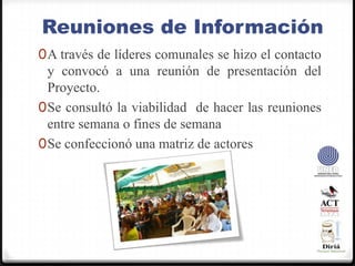 Reuniones de InformaciónA través de líderes comunales se hizo el contacto y convocó a una reunión de presentación del Proyecto.Se consultó la viabilidad  de hacer las reuniones entre semana o fines de semanaSe confeccionó una matriz de actores