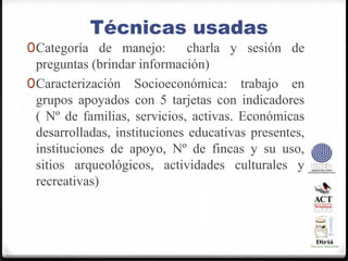 Técnicas usadasCategoría de manejo:  charla y sesión de preguntas (brindar información)Caracterización Socioeconómica: trabajo en grupos apoyados con 5 tarjetas con indicadores    ( Nº de familias, servicios, activas. Económicas desarrolladas, instituciones educativas presentes, instituciones de apoyo, Nº de fincas y su uso, sitios arqueológicos, actividades culturales y recreativas)