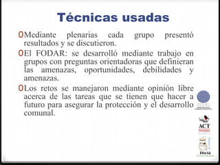 Técnicas usadasMediante plenarias cada grupo presentó resultados y se discutieron.El FODAR: se desarrolló mediante trabajo en grupos con preguntas orientadoras que definieran las amenazas, oportunidades, debilidades y amenazas.Los retos se manejaron mediante opinión libre acerca de las tareas que se tienen que hacer a futuro para asegurar la protección y el desarrollo comunal.