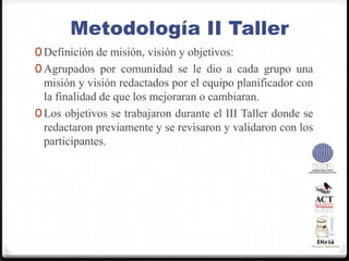 Metodología II TallerDefinición de misión, visión y objetivos:Agrupados por comunidad se le dio a cada grupo una misión y visión redactados por el equipo planificador con la finalidad de que los mejoraran o cambiaran.Los objetivos se trabajaron durante el III Taller donde se redactaron previamente y se revisaron y validaron con los participantes.