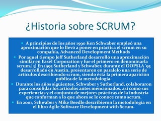 ¿Historia sobre SCRUM?A principios de los años 1990 Ken Schwaber empleó una aproximación que lo llevó a poner en práctica el scrum en su compañía, AdvancedDevelopmentMethodsPor aquel tiempo Jeff Sutherland desarrolló una aproximación similar en EaselCorporation y fue el primero en denominarla scrum.[3] En 1995 Sutherland y Schwaber, durante el OOPSLA '95 desarrollado en Austin, presentaron en paralelo una serie de artículos describiendo scrum, siendo ésta la primera aparición pública de la metodología.Durante los años siguientes, Schwaber y Sutherland, colaboraron para consolidar los artículos antes mencionados, así como sus experiencias y el conjunto de mejores prácticas de la industria que conforman a lo que ahora se le conoce como scrum.En 2001, Schwaber y Mike Beedle describieron la metodología en el libro Agile Software DevelopmentwithScrum.