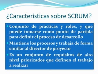 ¿Características sobre SCRUM?Conjunto de prácticas y roles, y que puede tomarse como punto de partida para definir el proceso de desarrollo Mantiene los procesos y trabaja de forma similar al director de proyectoEs un conjunto de requisitos de alto nivel priorizados que definen el trabajo a realizar