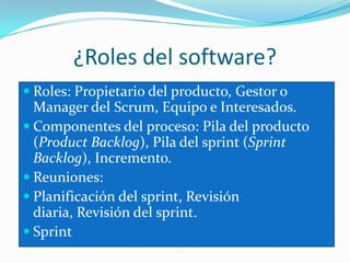 ¿Roles del software?Roles: Propietario del producto, Gestor o Manager del Scrum, Equipo e Interesados. Componentes del proceso: Pila del producto (ProductBacklog), Pila del sprint (Sprint Backlog), Incremento. Reuniones: Planificación del sprint, Revisión diaria, Revisión del sprint.Sprint 