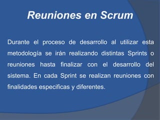 Reuniones en Scrum

Durante el proceso de desarrollo al utilizar esta
metodología se irán realizando distintas Sprints o
reuniones hasta finalizar con el desarrollo del
sistema. En cada Sprint se realizan reuniones con
finalidades especificas y diferentes.
 