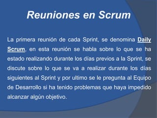 Reuniones en Scrum

La primera reunión de cada Sprint, se denomina Daily
Scrum, en esta reunión se habla sobre lo que se ha
estado realizando durante los días previos a la Sprint, se
discute sobre lo que se va a realizar durante los días
siguientes al Sprint y por ultimo se le pregunta al Equipo
de Desarrollo si ha tenido problemas que haya impedido
alcanzar algún objetivo.
 