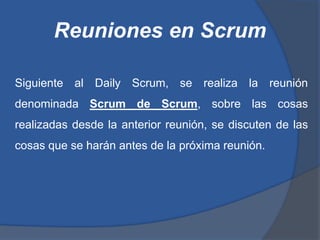 Reuniones en Scrum

Siguiente al Daily Scrum, se realiza la reunión
denominada Scrum de Scrum, sobre las cosas
realizadas desde la anterior reunión, se discuten de las
cosas que se harán antes de la próxima reunión.
 