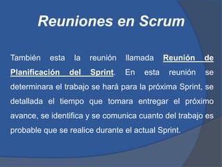Reuniones en Scrum

También    esta    la   reunión   llamada     Reunión    de
Planificación     del   Sprint.   En   esta    reunión   se
determinara el trabajo se hará para la próxima Sprint, se
detallada el tiempo que tomara entregar el próximo
avance, se identifica y se comunica cuanto del trabajo es
probable que se realice durante el actual Sprint.
 