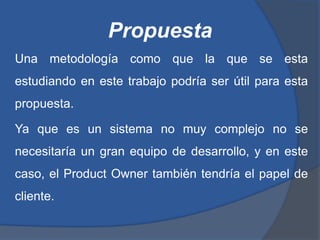 Propuesta
Una metodología como que la que se esta
estudiando en este trabajo podría ser útil para esta
propuesta.

Ya que es un sistema no muy complejo no se
necesitaría un gran equipo de desarrollo, y en este
caso, el Product Owner también tendría el papel de
cliente.
 