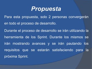 Propuesta
Para esta propuesta, solo 2 personas convergerán
en todo el proceso de desarrollo.

Durante el proceso de desarrollo se irán utilizando la
herramienta de los Sprint. Durante los mismos se
irán mostrando avances y se irán pautando los
requisitos que se estarán satisfaciendo para la
próxima Sprint.
 