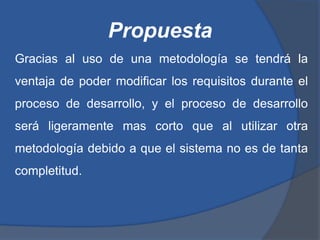 Propuesta
Gracias al uso de una metodología se tendrá la
ventaja de poder modificar los requisitos durante el
proceso de desarrollo, y el proceso de desarrollo
será ligeramente mas corto que al utilizar otra
metodología debido a que el sistema no es de tanta
completitud.
 