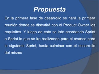 Propuesta
En la primera fase de desarrollo se hará la primera
reunión donde se discutirá con el Product Owner los
requisitos. Y luego de esto se irán acordando Sprint
a Sprint lo que se ira realizando para el avance para
la siguiente Sprint, hasta culminar con el desarrollo
del mismo
 