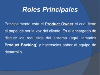 Roles Principales

Principalmente esta el Product Owner el cual tiene
el papel de ser la voz del cliente. Es el encargado de
discutir los requisitos del sistema (aquí llamados
Product Backlog) y hacérselos saber al equipo de
desarrollo.
 