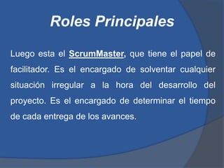 Roles Principales

Luego esta el ScrumMaster, que tiene el papel de
facilitador. Es el encargado de solventar cualquier
situación irregular a la hora del desarrollo del
proyecto. Es el encargado de determinar el tiempo
de cada entrega de los avances.
 