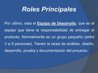 Roles Principales

Por ultimo, esta el Equipo de Desarrollo, que es el
equipo que tiene la responsabilidad de entregar el
producto. Normalmente es un grupo pequeño (entre
3 a 9 personas). Tienen la tarea de análisis, diseño,
desarrollo, prueba y documentación del proyecto.
 