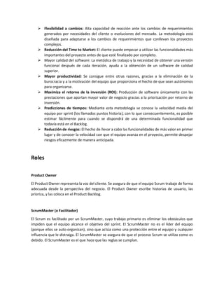  Flexibilidad a cambios: Alta capacidad de reacción ante los cambios de requerimientos generados por necesidades del cliente o evoluciones del mercado. La metodología está diseñada para adaptarse a los cambios de requerimientos que conllevan los proyectos complejos. 
 Reducción del Time to Market: El cliente puede empezar a utilizar las funcionalidades más importantes del proyecto antes de que esté finalizado por completo. 
 Mayor calidad del software: La metódica de trabajo y la necesidad de obtener una versión funcional después de cada iteración, ayuda a la obtención de un software de calidad superior. 
 Mayor productividad: Se consigue entre otras razones, gracias a la eliminación de la burocracia y a la motivación del equipo que proporciona el hecho de que sean autónomos para organizarse. 
 Maximiza el retorno de la inversión (ROI): Producción de software únicamente con las prestaciones que aportan mayor valor de negocio gracias a la priorización por retorno de inversión. 
 Predicciones de tiempos: Mediante esta metodología se conoce la velocidad media del equipo por sprint (los llamados puntos historia), con lo que consecuentemente, es posible estimar fácilmente para cuando se dispondrá de una determinada funcionalidad que todavía está en el Backlog. 
 Reducción de riesgos: El hecho de llevar a cabo las funcionalidades de más valor en primer lugar y de conocer la velocidad con que el equipo avanza en el proyecto, permite despejar riesgos eficazmente de manera anticipada. 
Roles 
Product Owner 
El Product Owner representa la voz del cliente. Se asegura de que el equipo Scrum trabaje de forma adecuada desde la perspectiva del negocio. El Product Owner escribe historias de usuario, las prioriza, y las coloca en el Product Backlog. 
ScrumMaster (o Facilitador) 
El Scrum es facilitado por un ScrumMaster, cuyo trabajo primario es eliminar los obstáculos que impiden que el equipo alcance el objetivo del sprint. El ScrumMaster no es el líder del equipo (porque ellos se auto-organizan), sino que actúa como una protección entre el equipo y cualquier influencia que le distraiga. El ScrumMaster se asegura de que el proceso Scrum se utiliza como es debido. El ScrumMaster es el que hace que las reglas se cumplan. 
 