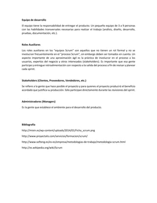 Equipo de desarrollo 
El equipo tiene la responsabilidad de entregar el producto. Un pequeño equipo de 3 a 9 personas con las habilidades transversales necesarias para realizar el trabajo (análisis, diseño, desarrollo, pruebas, documentación, etc.). 
Roles Auxiliares 
Los roles auxiliares en los "equipos Scrum" son aquellos que no tienen un rol formal y no se involucran frecuentemente en el "proceso Scrum", sin embargo deben ser tomados en cuenta. Un aspecto importante de una aproximación ágil es la práctica de involucrar en el proceso a los usuarios, expertos del negocio y otros interesados (stakeholders). Es importante que esa gente participe y entregue retroalimentación con respecto a la salida del proceso a fin de revisar y planear cada sprint. 
Stakeholders (Clientes, Proveedores, Vendedores, etc.) 
Se refiere a la gente que hace posible el proyecto y para quienes el proyecto producirá el beneficio acordado que justifica su producción. Sólo participan directamente durante las revisiones del sprint. 
Administradores (Managers) 
Es la gente que establece el ambiente para el desarrollo del producto. 
Bibliografía 
http://mixin.es/wp-content/uploads/2014/01/Ficha_scrum.png 
http://www.proyectalis.com/servicios/formacion/scrum/ 
http://www.softeng.es/es-es/empresa/metodologias-de-trabajo/metodologia-scrum.html 
http://es.wikipedia.org/wiki/Scrum 