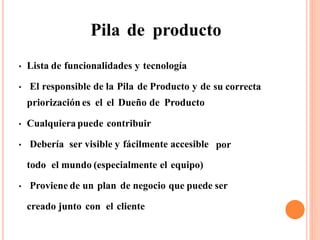 Pila de producto
Lista de funcionalidades y tecnología●
El responsible de la Pila de Producto y de
priorización es el el Dueño de Producto
su correcta●
Cualquiera puede contribuir●
Debería ser visible y fácilmente accesible por●
todo el mundo (especialmente el equipo)
Proviene de un plan de negocio que puede ser●
creado junto con el cliente
 
