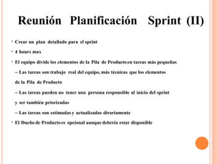 Reunión Planificación Sprint (II)
Crear un plan detallado para el sprint
4 hours max
●
●
El equipo divide los elementos de la Pila de Productoen tareas más pequeñas
– Las tareas son trabajo real del equipo, más técnicas que los elementos
de la Pila de Producto
– Las tareas pueden no tener una persona responsible al inicio del sprint
y ser también priorizadas
– Las tareas son estimadas y actualizadas dirariamente
El Dueño de Productoes opcional aunque debería estar disponible
●
●
 