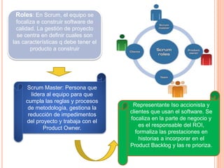 Roles: En Scrum, el equipo se
focaliza e construir software de
calidad. La gestión de proyecto
se centra en definir cuales son
las características q debe tener el
producto a construir
Scrum Master: Persona que
lidera al equipo para que
cumpla las reglas y procesos
de metodología, gestiona la
reducción de impedimentos
del proyecto y trabaja con el
Product Owner.
Representante Iso accionista y
clientes que usan el software. Se
focaliza en la parte de negocio y
es el responsable del ROI,
formaliza las prestaciones en
historias a incorporar en el
Product Backlog y las re prioriza.
 
