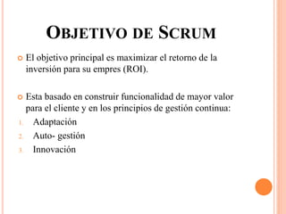 OBJETIVO DE SCRUM
 El objetivo principal es maximizar el retorno de la
inversión para su empres (ROI).
 Esta basado en construir funcionalidad de mayor valor
para el cliente y en los principios de gestión continua:
1. Adaptación
2. Auto- gestión
3. Innovación
 