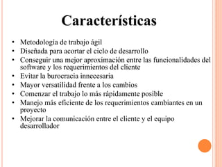 • Metodología de trabajo ágil
• Diseñada para acortar el ciclo de desarrollo
• Conseguir una mejor aproximación entre las funcionalidades del
software y los requerimientos del cliente
• Evitar la burocracia innecesaria
• Mayor versatilidad frente a los cambios
• Comenzar el trabajo lo más rápidamente posible
• Manejo más eficiente de los requerimientos cambiantes en un
proyecto
• Mejorar la comunicación entre el cliente y el equipo
desarrollador
Características
 