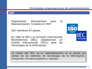 10
Principales organizaciones de estandarización
ISOISO
Organización Internacional para la
Estandarización. Fundada en 1947
Son miembros 87 países.
En 1987 la ISO y la Comisión Internacional
Electrotécnica (IEC), establecieron un
Comité Internacional (JTC1) para las
Tecnologías de la Información.
La misión del JTC1 es la “estandarización en el campo de
campo de los sistemas de tecnologías de la información,
incluyendo microprocesadores y equipos.
La misión del JTC1 es la “estandarización en el campo de
campo de los sistemas de tecnologías de la información,
incluyendo microprocesadores y equipos.
 